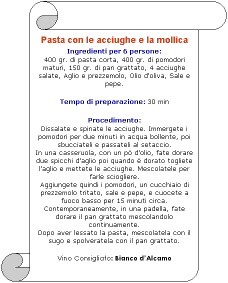 Pergamena 1: Pasta con le acciughe e la mollica 
Ingredienti per 6 persone: 
400 gr. di pasta corta, 400 gr. di pomodori maturi, 150 gr. di pan grattato, 4 acciughe salate, Aglio e prezzemolo, Olio d'oliva, Sale e pepe. 

Tempo di preparazione: 30 min 

Procedimento: 
Dissalate e spinate le acciughe. Immergete i pomodori per due minuti in acqua bollente, poi sbucciateli e passateli al setaccio. 
In una casseruola, con un p d'olio, fate dorare due spicchi d'aglio poi quando  dorato togliete l'aglio e mettete le acciughe. Mescolatele per farle sciogliere.
Aggiungete quindi i pomodori, un cucchiaio di prezzemolo tritato, sale e pepe, e cuocete a fuoco basso per 15 minuti circa. 
Contemporaneamente, in una padella, fate dorare il pan grattato mescolandolo continuamente.
Dopo aver lessato la pasta, mescolatela con il sugo e spolveratela con il pan grattato.
Vino Consigliato: Bianco dAlcamo
