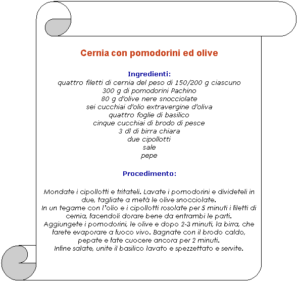 Pergamena 1: Cernia con pomodorini ed olive
Ingredienti: 
quattro filetti di cernia del peso di 150/200 g ciascuno
300 g di pomodorini Pachino
80 g dolive nere snocciolate
sei cucchiai dolio extravergine doliva
quattro foglie di basilico
cinque cucchiai di brodo di pesce
3 dl di birra chiara
due cipollotti
sale
pepe

Procedimento: 
Mondate i cipollotti e tritateli. Lavate i pomodorini e divideteli in due, tagliate a met le olive snocciolate.
In un tegame con lolio e i cipollotti rosolate per 5 minuti i filetti di cernia, facendoli dorare bene da entrambi le parti.
Aggiungete i pomodorini, le olive e dopo 2-3 minuti, la birra, che farete evaporare a fuoco vivo. Bagnate con il brodo caldo, pepate e fate cuocere ancora per 2 minuti.
Infine salate, unite il basilico lavato e spezzettato e servite.
