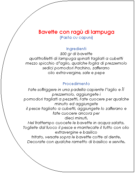 Ritardo: Bavette con rag di lampuga
(Pasta cu capuni)

Ingredienti
500 gr di bavette
quattrofiletti di lampuga spinati tagliati a cubetti
mezzo spicchio daglio, qualche foglia di prezzemolo
sedici pomodori Pachino, zafferano
olio extra-vergine, sale e pepe.

Procedimento
Fate soffriggere in una padella capiente laglio e il prezzemolo, aggiungete i
pomodori tagliati a pezzetti. Fate cuocere per qualche minuto ed aggiungete
il pesce tagliato a cubetti, aggiungete lo zafferano e fate cuocere ancora per
dieci minuti.
Nel frattempo cuocete le bavette in acqua salata.
Togliete dal fuoco il pesce e mantecate il tutto con olio extravergine e basilico
tritato, versate sopra le bavette cotte al dente.
Decorate con qualche rametto di basilico e servite.
