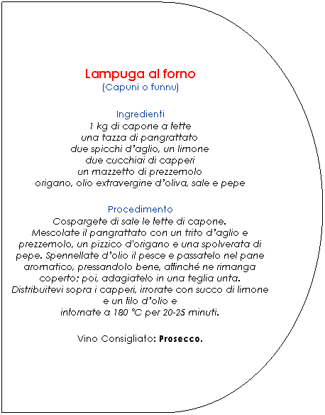 Ritardo: Lampuga al forno
(Capuni o funnu)

Ingredienti
1 kg di capone a fette
una tazza di pangrattato
due spicchi daglio, un limone
due cucchiai di capperi
un mazzetto di prezzemolo
origano, olio extravergine doliva, sale e pepe.

Procedimento
Cospargete di sale le fette di capone.
Mescolate il pangrattato con un trito daglio e prezzemolo, un pizzico d'origano e una spolverata di pepe. Spennellate dolio il pesce e passatelo nel pane aromatico, pressandolo bene, affinch ne rimanga coperto; poi, adagiatelo in una teglia unta.
Distribuitevi sopra i capperi, irrorate con succo di limone e un filo dolio e
infornate a 180 C per 20-25 minuti.

Vino Consigliato: Prosecco.
