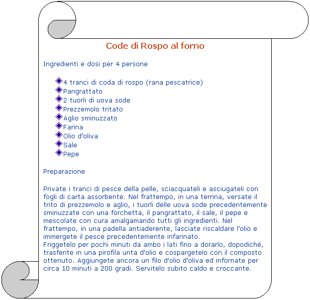 Pergamena 1: Code di Rospo al forno
Ingredienti e dosi per 4 persone
4 tranci di coda di rospo (rana pescatrice)
Pangrattato
2 tuorli di uova sode
Prezzemolo tritato
Aglio sminuzzato
Farina
Olio d'oliva
Sale
Pepe
Preparazione
Private i tranci di pesce della pelle, sciacquateli e asciugateli con fogli di carta assorbente. Nel frattempo, in una terrina, versate il trito di prezzemolo e aglio, i tuorli delle uova sode precedentemente sminuzzate con una forchetta, il pangrattato, il sale, il pepe e mescolate con cura amalgamando tutti gli ingredienti. Nel frattempo, in una padella antiaderente, lasciate riscaldare l'olio e immergete il pesce precedentemente infarinato.
Friggetelo per pochi minuti da ambo i lati fino a dorarlo, dopodich, trasferite in una pirofila unta d'olio e cospargetelo con il composto ottenuto. Aggiungete ancora un filo d'olio d'oliva ed infornate per circa 10 minuti a 200 gradi. Servitelo subito caldo e croccante.
