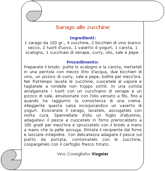 Pergamena 1: Sarago alle zucchine

Ingredienti: 
1 sarago da 100 gr., 4 zucchine, 2 bicchieri di vino bianco secco, 2 tuorli d'uovo, 1 vasetto d yogurt, 1 carota, 1 scalogno, 1 cucchiaio di senape, curry, olio, sale e pepe.
 
Procedimento:
Preparate il brodo: pulite lo scalogno e la carota, metteteli in una pentola con mezzo litro dacqua, due bicchieri di vino, un pizzico di curry, sale e pepe, bollite per mezzora. Nel frattempo lavate le zucchine, cuocetele al vapore e tagliatele a rondelle non troppo sottili. In una ciotola amalgamate i tuorli con un cucchiaino di senape e un pizzico di sale, emulsionate con lolio versato a filo, fino a quando ha raggiunto la consistenza di una crema. Alleggerite questa salsa incorporandovi un vasetto di yogurt. Eviscerate il sarago, lavatelo, asciugatelo con molta cura. Spennellate dolio un foglio dalluminio, adagiatevi il pesce e cuocetelo in forno preriscaldato a 180 gradi per mezzora e spruzzatelo con il brodo a mano a mano che la pelle asciuga. Ritirate il recipiente dal forno e lasciate intiepidire. Con delicatezza adagiate il pesce sul piatto da portata, contornatelo con le zucchine, cospargetelo con il cerfoglio fresco tritato. 

Vino Consigliato: Viognier
