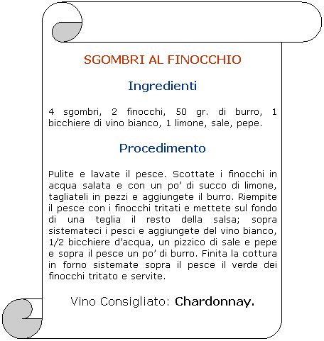 Pergamena 1: SGOMBRI AL FINOCCHIO 
Ingredienti 
4 sgombri, 2 finocchi, 50 gr. di burro, 1 bicchiere di vino bianco, 1 limone, sale, pepe.
Procedimento 
Pulite e lavate il pesce. Scottate i finocchi in acqua salata e con un po di succo di limone, tagliateli in pezzi e aggiungete il burro. Riempite il pesce con i finocchi tritati e mettete sul fondo di una teglia il resto della salsa; sopra sistemateci i pesci e aggiungete del vino bianco, 1/2 bicchiere dacqua, un pizzico di sale e pepe e sopra il pesce un po di burro. Finita la cottura in forno sistemate sopra il pesce il verde dei finocchi tritato e servite. 
Vino Consigliato: Chardonnay.
