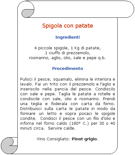 Pergamena 1: Spigola con patate
Ingredienti 
4 piccole spigole, 1 Kg di patate, 
1 ciuffo di prezzemolo, 
rosmarino, aglio, olio, sale e pepe q.b.
Procedimento
Pulisci il pesce, squamalo, elimina le interiora e lavalo. Fai un trito con il prezzemolo e laglio e inseriscilo nella pancia del pesce. Condiscilo con sale e pepe. Taglia le patate a rotelle e condiscile con sale, olio e rosmarino. Prendi una teglia e foderala con carta da forno. Distribuisci sulla carta le patate in modo da formare un letto e sopra posaci le spigole condite.  Condisci il pesce con un filo dolio e inforna nel forno caldo (180 C.) per 30 o 40 minuti circa.  Servire calde. 
Vino Consigliato: Pinot grigio. 
