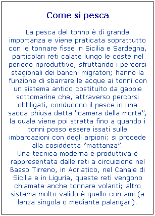 Casella di testo: Come si pesca

La pesca del tonno  di grande importanza e viene praticata soprattutto con le tonnare fisse in Sicilia e Sardegna, particolari reti calate lungo le coste nel periodo riproduttivo, sfruttando i percorsi stagionali dei banchi migratori; hanno la funzione di sbarrare le acque ai tonni con un sistema antico costituito da gabbie sottomarine che, attraverso percorsi obbligati, conducono il pesce in una sacca chiusa detta camera della morte, la quale viene poi stretta fino a quando i tonni posso essere issati sulle imbarcazioni con degli arpioni: si procede alla cosiddetta mattanza.
Una tecnica moderna e produttiva  rappresentata dalle reti a circuizione nel Basso Tirreno, in Adriatico, nel Canale di Sicilia e in Liguria, queste reti vengono chiamate anche tonnare volanti; altro sistema molto valido  quello con ami (a lenza singola o mediante palangari). 
