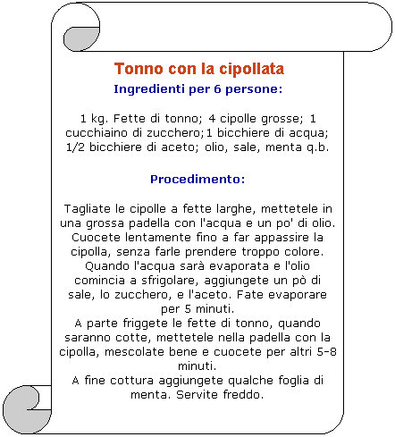 Pergamena 1:  Tonno con la cipollata 
Ingredienti per 6 persone: 

1 kg. Fette di tonno; 4 cipolle grosse; 1 cucchiaino di zucchero;1 bicchiere di acqua; 1/2 bicchiere di aceto; olio, sale, menta q.b. 

Procedimento: 

Tagliate le cipolle a fette larghe, mettetele in una grossa padella con l'acqua e un po' di olio. Cuocete lentamente fino a far appassire la cipolla, senza farle prendere troppo colore. 
Quando l'acqua sar evaporata e l'olio comincia a sfrigolare, aggiungete un p di sale, lo zucchero, e l'aceto. Fate evaporare per 5 minuti.
A parte friggete le fette di tonno, quando saranno cotte, mettetele nella padella con la cipolla, mescolate bene e cuocete per altri 5-8 minuti. 
A fine cottura aggiungete qualche foglia di menta. Servite freddo. 
