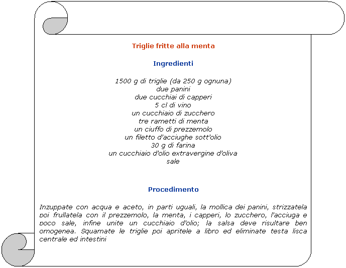 Pergamena 1: Triglie fritte alla menta
Ingredienti
1500 g di triglie (da 250 g ognuna)
due panini
due cucchiai di capperi
5 cl di vino
un cucchiaio di zucchero
tre rametti di menta
un ciuffo di prezzemolo
un filetto dacciughe sottolio
30 g di farina
un cucchiaio dolio extravergine doliva
sale

Procedimento
Inzuppate con acqua e aceto, in parti uguali, la mollica dei panini, strizzatela poi frullatela con il prezzemolo, la menta, i capperi, lo zucchero, lacciuga e poco sale, infine unite un cucchiaio dolio; la salsa deve risultare ben omogenea. Squamate le triglie poi apritele a libro ed eliminate testa lisca centrale ed intestini
